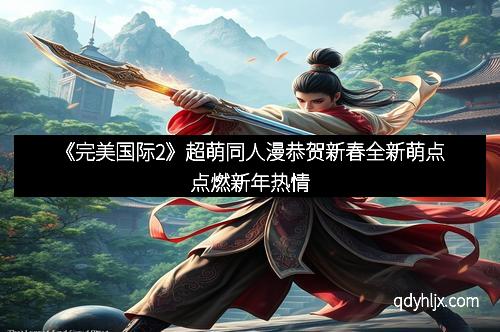 《完美国际2》超萌同人漫恭贺新春全新萌点点燃新年热情